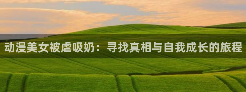 动漫天堂cc：动漫美女被虐吸奶：寻找真相与自我成长的旅程