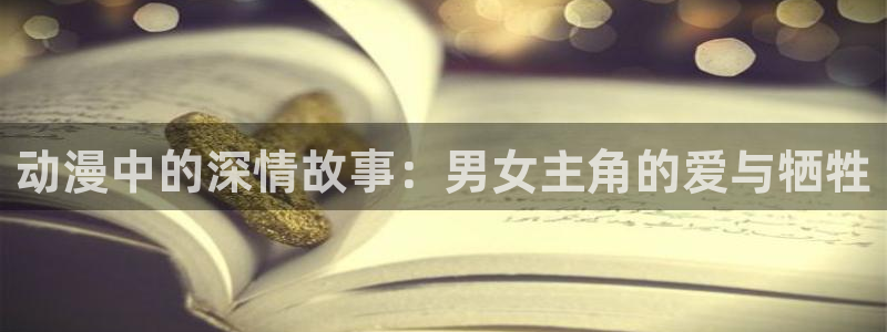 3d动漫天堂网：动漫中的深情故事：男女主角的爱与牺牲