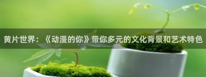 动漫天堂岛：黄片世界：《动漫的你》带你多元的文化背景和艺术特色