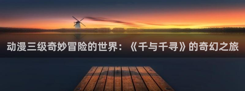 男人动漫天堂在线：动漫三级奇妙冒险的世界：《千与千寻》的奇幻之旅