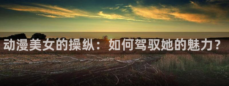 动漫天堂.：动漫美女的操纵：如何驾驭她的魅力？